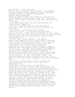 porta da rua - e que é da noite?
Mas ali, oh, ali a noite o era de verdade -- das imensas,
das completamente escuras, apenas com aqueles vaga-lumes
parados no céu que os homens chamam estrelas...
Capítulo 9Novas discussões
Tinham de esperar a meia-noite, porque só a essa hora, é
que os duendes da floresta saem de suas tocas. Para matar o
tempo, o saci começou a explicar a Pedri-nho o que era a vida
na natureza.
- Você nunca poderá fazer ideia da vida encantada que
temos por aqui - disse ele.
- Ora, ora! - exclamou o menino. - Não há o que os
homens não saibam. Vovó tem lá uma História Natural que
conta tudo.
O saci riu-se e tirou uma baforado do pitinho.
- Tudo? Ah, ah, ah! ... Livros como esse não contam
nem isca do que é, e estão cheios de invenções ou erros. Basta
dizer que para cada inseto seria preciso um livro inteiro só para
contar alguma coisa da vidinha deles. E quantos insetos
existem? Milhões...
- Em todo caso - volveu Pedrinho - nós, homens,
pomos o que sabemos nos livros e vocês sacis não escrevem
coisa nenhuma. Nunca houve livros entre vocês, e quem não
escreve obras não pode ensinar aos filhos o que sabe.
- Não temos livros - disse o saci - porque não
precisamos de livros. Nosso sistema de saber as coisas é
diferente. Nós adivinhamos as coisas. Herdamos a sabedoria
de nossos pais, como vocês, homens herdam propriedades ou
dinheiro. Nascer sabendo! Isso é que é o bom. Um
pernilongo, por exemplo. Sabe como é a vidinha dêle? Nasce
na água, saído de um ovinho. Logo que sai do ovinho ainda
não é pernilongo - é o que vocês chamam "larva" - uma
espécie de peixinho que nada e mergulha muito bem. Um dia
essa larva cria asas, pernas compridas e voa. E que faz quando
voa?
- Vai cantar a música do fiun e picar as pessoas que
estão dormindo em suas camas. E isso o que esses
malvadinhos fazem.
- Muito bem! - tornou o saci. - E quem ensina o
pernilongo a fazer isso? Os pais? Não, por que depois de
soltar os ovos na água os pais dos pernilonguinhos morrem.
Os livros? Não, porque eles não têm livros. Pois apesar disso
sabem tudo quanto precisam saber. Sabem que no corpo das
gentes há sangue, e que o sangue é o alimento deles. Sabem
que as gentes moram em casas. Sabem que a melhor hora de
sugar o sangue das gentes é de noite, porque estão dormindo.
E sem que os pais lhes ensinem coisa nenhuma, ou que as
aprendam nos livros, os pernilonguinhos logo que saem da
água vão em busca das casas, entram, escondem-se nos
 escuros, esperam que todos durmam e sossegadamente picam
as pessoas e enchem de sangue as suas barriguinhas. Depois
escapam pelas janelas e voltam à mata ou outros sítios, em
procura de agüi-nhas paradas onde porem os ovos. E assim
eterna
 