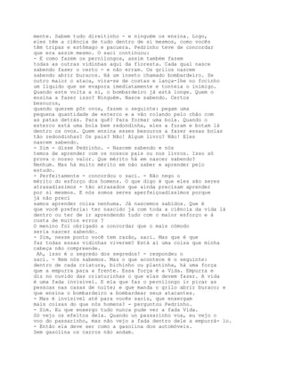 mente. Sabem tudo direitinho - e ninguém os ensina. Logo,
eles têm a ciência de tudo dentro de si mesmos, como vocês
têm tripas e estômago e pacuera. Pedrinho teve de concordar
que era assim mesmo. O saci continuou:
- E como fazem os pernilongos, assim também fazem
todas as outras vidinhas aqui da floresta. Cada qual nasce
sabendo faser o certo - e não erram. Os grilos nascem
sabendo abrir buracos. Há um inseto chamado bombardeiro. Se
outro maior o ataca, vira-se de costas e lança-lhe no focinho
um líquido que se evapora imediatamente e tonteia o inimigo.
Quando este volta a si, o bombardeiro já está longe. Quem o
ensina a fazer isso? Ninguém. Nasce sabendo. Certos
besouros,
quando querem pôr ovos, fazem o seguinte: pegam uma
pequena quantidade de esterco e a vão rolando pelo chão com
as patas detrás. Para quê? Para formar uma bola. Quando o
esterco está uma bola bem redondinha, eles a furam e botam lá
dentro os ovos. Quem ensina esses besouros a fazer essas bolas
tão redondinhas? Os pais? Não! Algum livro? Não! Eles
nascem sabendo.
- Sim - disse Pedrinho. - Nascem sabendo e nós
temos de aprender com os nossos pais ou nos livros. Isso só
prova o nosso valor. Que mérito há em nascer sabendo?
Nenhum. Mas há muito mérito em não saber e aprender pelo
estudo.
- Perfeitamente - concordou o saci. - Não nego o
mérito do esforço dos homens. O que digo é que eles são seres
atrasadíssimos - tão atrasados que ainda precisam aprender
por si mesmos. E nós somos seres aperfeiçoadíssimos porque
já não preci
samos aprender coisa nenhuma. Já nascemos sabidos. Que é
que você preferia: ter nascido já com toda a ciência da vida lá
dentro ou ter de ir aprendendo tudo com o maior esforço e à
custa de muitos erros ?
O menino foi obrigado a concordar que o mais cómodo
seria nascer sabendo.
- Sim, nesse ponto você tem razão, saci. Mas que é que
faz todas essas vidinhas viverem? Está aí uma coisa que minha
cabeça não compreende.
 Ah, isso é o segredo dos segredos! - respondeu o
saci. - Nem nós sabemos. Mas o que acontece é o seguinte:
dentro de cada criatura, bichinho ou plantinha, há uma força
que a empurra para a frente. Essa força é a Vida. Empurra e
diz no ouvido das criaturinhas o que elas devem fazer. A vida
é uma fada invisível. E ela que faz o pernilongo ir picar as
pessoas nas casas de noite; e que manda o grilo abrir buraco; e
que ensina o bombardeiro a bombardear seus atacantes.
- Mas é invisível até para vocês sacis, que enxergam
mais coisas do que nós homens? - perguntou Pedrinho.
- Sim. Eu que enxergo tudo nunca pude ver a fada Vida.
Só vejo os efeitos dela. Quando un passarinho voa, eu vejo o
voo do passarinho, mas não vejo a fada dentro dele a empurrá- lo.
- Então ela deve ser como a gasolina dos automóveis.
Sem gasolina os carros não andam.
 