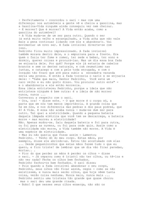 - Perfeitamente - concordou o saci - mas com uma
diferença: nos automóveis a gente vê e cheira a gasolina, mas
a Gasolina-Vida ninguém ainda conseguiu ver nem cheirar.
- E morrer? Que é morrer? A Vida então acaba, como a
gasolina do automóvel?
- A Vida muda-se de um ser para outro. Quando o ser
já está muito velho e escangalhado, a Vida acha que não vale
mais a pena continuar lidando com ele e abandona-o. Vai
movimentar um novo ser. A fada invisível diverte-se com
isso.
Pedrinho ficou muito impressionado. A fada invisível
também morava dentro dele, e o empurrava para a frente. Era
quem o fazia ter fome e comer, ter sede e beber, ter sono e
dormir, querer coisas e procurá-las. Mas um dia essa boa fada
se enjoaria dele. Por quê? Porque ele já estaria de cabelos
brancos e sem os dentes naturais, e com reumatismo nas
juntas, e catacego e com a pele toda enrugada, e com o
coração tão fraco que até para subir a escadad-a varanda
seria uma proeza. E então a fada torceria o nariz e se enjoaria
dele: - "Sabe que mais, Senhor Pedrinho, Você está um
caco velho e eu não gosto disso. Vou procurar outro ente" -
e o abandonaria e ele então morreria.
Essa ideia entristeceu Pedrinho, porque a ideia que não
entristece ninguém é bem outra: é a ideia de não morrer
nunca, nunca ...
Conversou a respeito com o saci.
- Ora, ora! - disse este. - O que morre é o corpo só, a
parte que em nós tem menos importância. A grande coisa que
há em nós, e nos diferencia das pedras e dos paus podres, que
é? A Vida. E essa não acaba nunca - muda-se dum ser para
outro. Tal qual a eletricidade. Quando a pequena bateria
daquela lâmpada elétrica que você tem se descarrega, a bateria
morre - mas morreu a eletricidade?
Não. Apenas mudou-se. Saiu daquela bateria e foi para outra,
ou foi para as nuvens, ou foi para onde quis. Assim como a
eletricidade não morre, a Vida também não morre. A Vida é
uma espécie de eletricidade.
- Mas eu não queria que fosse assim - Lamentou
Pedrinho. - Tenho dó do meu corpo. Estas mãos, por
exemplo, disse ele abrindo-as. Estou tão acostumado com elas
... Desde pequenininhos que estas mãos fazem tudo o que eu
quero, e fico triste! de lembrar que um dia vão ficar paradas,
mortas.. .
- Pior do que perder as mãos é perder os olhos - disse
o saci. - Já reparou como é íriattl não ter olhos, ou tê-los e
não ver nada? Feche os olhos bem fechados.
Pedrinho fechou-os bem fechados. O saci disse;
- Pois quando a fada invisível abandonar o seu corpo,
Pedrinho, seus olhos vão ficar assim, cegos - como se não
existissem, e nunca mais serão olhos, que hoje vêem tanta
coisa, verão coisa nenhuma. Nunca mais, nunca mais ...
Pedrinho sentiu uma tristeza tão grande que quase chorou
 mas o saci deu uma grande risada.
- Bobo! O que nesses seus olhos enxerga, não são os
 
