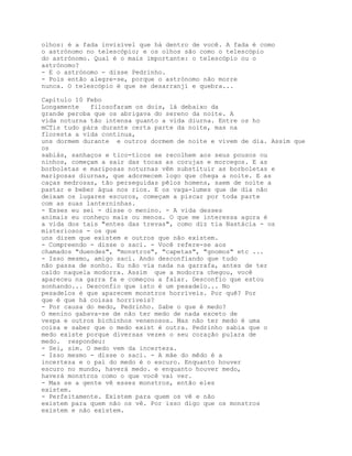 olhos: é a fada invisível que há dentro de você. A fada é como
o astrónomo no telescópio; e os olhos são como o telescópio
do astrónomo. Qual é o mais importante: o telescópio ou o
astrónomo?
- E o astrónomo - disse Pedrinho.
- Pois então alegre-se, porque o astrónomo não morre
nunca. O telescópio é que se desarranjí e quebra...

Capítulo 10 Febo
Longamente   filosofaram os dois, lá debaixo da
grande peroba que os abrigava do sereno da noite. A
vida noturna tão intensa guanto a vida diurna. Entre os ho
mCTis tudo pára durante certa parte da noite, mas na
floresta a vida continua,
uns dormem durante e outros dormem de noite e vivem de dia. Assim que
os
sabiás, sanhaços e tico-ticos se recolhem aos seus pousos ou
ninhos, começam a sair das tocas as corujas e morcegos. E as
borboletas e mariposas noturnas vêm substituir as borboletas e
mariposas diurnas, que adormecem logo que chega a noite. E as
caças medrosas, tão perseguidas pêlos homens, saem de noite a
pastar e beber água nos rios. E os vaga-lumes que de dia não
deixam os lugares escuros, começam a piscar por toda parte
com as suas lanterninhas.
- Esses eu sei - disse o menino. - A vida desses
animais eu conheço mais ou menos. O que me interessa agora é
a vida dos tais "entes das trevas", como diz tia Nastácia - os
misteriosos - os que
uns dizem que existem e outros que não existem.
- Compreendo - disse o saci. - Você refere-se aos
chamados "duendes", "monstros", "capetas", "gnomos" etc ...
- Isso mesmo, amigo saci. Ando desconfiando que tudo
não passa de sonho. Eu não via nada na garrafa, antes de ter
caído naquela modorra. Assim que a modorra chegou, você
apareceu na garra fa e começou a falar. Desconfio que estou
sonhando... Desconfio que isto é um pesadelo... No
pesadelos é que aparecem monstros horríveis. Por quê? Por
que é que há coisas horríveis?
- Por causa do medo, Pedrinho. Sabe o que é medo?
O menino gabava-se de não ter medo de nada exceto de
vespa e outros bichinhos venenosos. Mas não ter medo é uma
coisa e saber que o medo exist é outra. Pedrinho sabia que o
medo existe porque diversas vezes o seu coração pulara de
medo. respondeu:
- Sei, sim. O medo vem da incerteza.
- Isso mesmo - disse o saci. - A mãe do mêdo é a
incerteza e o pai do medo é o escuro. Enquanto houver
escuro no mundo, haverá medo. e enquanto houver medo,
haverá monstros como o que você vai ver.
- Mas se a gente vê esses monstros, então eles
existem.
- Perfeitamente. Existem para quem os vê e não
existem para quem não os vê. Por isso digo que os monstros
existem e não existem.
 