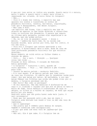 é que por isso entre os índios era grande. Quanto maior é o escuro,
maior o medo; e quanto maior o medo, mais coisas a
imaginação vai criando. Já ouviu falar no Jurupari?
- Não...
- Pois é o diabo dos índios, o espírito mau que
aparece nos sonhos e transforma os sonhos em
pesadelos horríveis. Insónia, mal-estar, inquietação,
tudo que é desagradável, vem desse Jurupari.
- Mas como é êle?
-um espírito sem forma, tipo o espírito mau que se
diverte em agarrar os que estão dormindo e causar-lhes
todos os horrores dos pesadelos. E parece que segura
as vítimas pela garganta, porque elas esperneiam e se
debatem, mas não podem gritar,
- Oh, eu já tive um pesadelo assim - disse o
menino. - Lembro-me muito bem. Eu ia caindo num
buracão enorme. Quis gritar por vovó, mas foi inútil. A
voz não saía...
- Pois era o Jurupari que estava apertando a sua
garganta. O divertimento dele é esse. Anda de casa em
casa provocando pesadelos horríveis nos que encontra
dormindo.
Nesse momento um ruído entre as folhas chamou a
atenção de ambos.
- Psil... fez o saci. - Atenção ... Qualquer
coisa vem vindo ...
Ficaram os dois imóveis. O coração de Pedrinho
batia apressado.
- O Curupira! - sussurrou o saci, quando um
vulto apareceu. - Veja ... Tem cabelos e pés virados
para trás.
- Parece um menino peludo - murmurou Pedrinho.
- E é isso mesmo. É um menino peludo que toma conta
da caça nas florestas. Só admite que os caçadores cacem para
comer. Aos que matam por matar, de malvadeza, e aos que
matam fêmeas com filhotes que ainda não podem viver por si
mesmos, o Curupira persegue sem dó.
- Bem feito! Mas como os persegue?
- De mil maneiras. Uma das maneiras é disfarçar-se em
caça e ir iludindo o caçador até que ele se perca no mato e
morra de fome. Outra maneira é transformar em caça os
amigos, os filhos ou a mulher do caçador, de modo que sejam
mortos por ele mesmo.
Pedrinho achou que não podia haver nada mais justo. O
saci prosseguiu:
- Esse que vai passando está a pé, mas em regra o
Curupira anda montado num veado e traz na mão uma vara de
japecanga.
- Que é japecanga?
- Uma planta que é remédio para doença do sangue.
Também é conhecida como salsaparrilha.
- E por que anda com essa vara de japeean-ga? Que
ideia!
- Não sei. Ele é que sabe. E o Curupira tem um
 