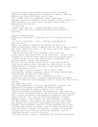 A notícia desse acontecimento correu mundo. Os homens
daquelas bandas começaram a considerar o negrinho como um
mártire que tinha ido direto para o céu.
Com o tempo virou um verdadeiro santo. Quem quer
qualquer coisa, na campanha do Rio Grande, antes de pedi-la a
Santo António ou a outro santo qualquer, pede logo ao
Negrinho do Pas-torejo.
- E ele faz?
- Está claro que faz . sempre que pode. Como sofreu
muito, sabe avaliar os apertos dos outros e ajuda-os no
possível.

Capítulo 13Meia-noite
Nesse ponto da prosa a flor que servia de relógio abriu-se
toda.
- É hora! - exclamou o saci. - Estamos justamente no
meio da noite.
Apesar de valente, Pedrinho não deixou de sentir um
certo arrepio pelo corpo. Primeira vez na vida em que ia passar
uma noite inteira na mata - e não seria uma noite comum,
pelo que dizia o saci.
- Não se arreceie de coisa nenhuma. Deixe tudo por
minha conta, que nada de mal há de acontecer - disse o saci,
correndo os olhos em redor como em procura de alguma coisa.
- Venha comigo. Há ali uma peroba minha conhecida, onde
encontraremos o melhor dos refúgios.
De fato. Na tal peroba havia um oco a doze pés acima do
chão, muito próprio para esconderijo. Dentro dele os dois
acomodaram-se à vontade e de modo a tudo poderem ver sem
perigo de serem vistos.
- Muito bem - disse o menino - mas só quero saber
como poderei enxergar qualquer coisa de noite, dentro desta
floresta que de dia jáá é tão escura.
- Para tudo há remédio - foi a resposta do saci. -
Espalharei pelas árvores vizinhas centenares de lanternas
vivas, de modo que você enxergará como se fosse dia. Mas antes é
preciso
que coma estas sete
frutinhas vermelhas - concluiu apresentando ao menino um
punhado de frutinhas do tamanho de amoras bravas.
Pedrinho desconhecia aquelas frutas e foi com uma
careta que mordeu a primeira, tão amarga era. Mas comeu as
sete, e logo em seguida sentiu uma deliciosa tonteira invadir-
lhe o corpo, deixando-o num esquisito estado de consciência
jamais sentido. Era como se estivesse dormindo acordado,
Enquanto isso, o saci repetiu em tom diferente o assobio
com que chamara o serra-pau; mas dessa vez não veio serra-
pau nenhum, sim uma enorme quantidade de vaga-lumes, dos
grandes e dos pequenos. Vieram e foram pousando nas folhas
e galhos das árvores vizinhas, como se algum invisível guia
lhes estivesse a indicar os lugares. O coração da floresta
clareou num círculo de cem metros de diâmetro, como se
fosse batido pelo luar da lua cheia.
 Pedrinho estava a gozar o espetáculo da floresta iluminada
 