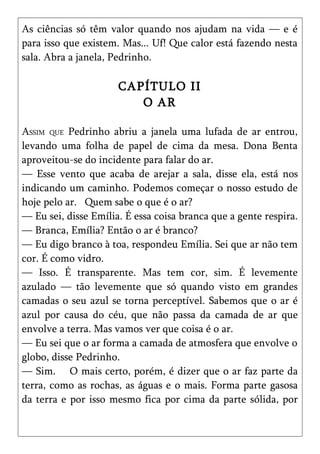As ciências só têm valor quando nos ajudam na vida — e é
para isso que existem. Mas... Uf! Que calor está fazendo nesta
sala. Abra a janela, Pedrinho.

                      CAPÍTULO II
                         O AR

ASSIM QUE Pedrinho abriu a janela uma lufada de ar entrou,
levando uma folha de papel de cima da mesa. Dona Benta
aproveitou-se do incidente para falar do ar.
— Esse vento que acaba de arejar a sala, disse ela, está nos
indicando um caminho. Podemos começar o nosso estudo de
hoje pelo ar. Quem sabe o que é o ar?
— Eu sei, disse Emília. É essa coisa branca que a gente respira.
— Branca, Emília? Então o ar é branco?
— Eu digo branco à toa, respondeu Emília. Sei que ar não tem
cor. É como vidro.
— Isso. É transparente. Mas tem cor, sim. É levemente
azulado — tão levemente que só quando visto em grandes
camadas o seu azul se torna perceptível. Sabemos que o ar é
azul por causa do céu, que não passa da camada de ar que
envolve a terra. Mas vamos ver que coisa é o ar.
— Eu sei que o ar forma a camada de atmosfera que envolve o
globo, disse Pedrinho.
— Sim. O mais certo, porém, é dizer que o ar faz parte da
terra, como as rochas, as águas e o mais. Forma parte gasosa
da terra e por isso mesmo fica por cima da parte sólida, por
 