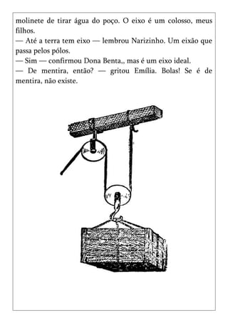 molinete de tirar água do poço. O eixo é um colosso, meus
filhos.
— Até a terra tem eixo — lembrou Narizinho. Um eixão que
passa pelos pólos.
— Sim — confirmou Dona Benta,, mas é um eixo ideal.
— De mentira, então? — gritou Emília. Bolas! Se é de
mentira, não existe.
 