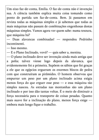Um eixo faz-de-conta, Emília. O faz-de-conta não é invenção
sua. A ciência também explica muita coisa tomando como
ponto de partida um faz-de-conta. Bem. Já passamos em
revista todas as máquinas simples e já sabemos que todas as
mais máquinas não passam de combinações engenhosas destas
máquinas simples. Vamos agora ver quem sabe: numa tesoura,
que máquina há?
— Duas alavancas combinadas! — respondeu Pedrinho
incontinenti.
— Isso mesmo.
— E o Plano Inclinado, vovó? — quis saber a, menina.
— O plano inclinado deve ser invenção ainda mais antiga que
a polia; talvez viesse logo depois da alavanca, que
evidentemente foi a primeira. Supõem os sábios que foi graças
a ele que os egípcios ergueram os enormes blocos de pedra
com que construíram as pirâmides. O homem observou que
empurrar um peso por um plano inclinado acima exigia
menos força do que erguer esse peso — e essa máquina tão
simples nasceu. As estradas nas montanhas são um plano
inclinado e por isso dão tantas voltas. É o meio de diminuir a
força necessária para o transporte de coisas pesadas. Quanto
mais suave for a inclinação do plano, menos força exige —
embora mais longo fique o trabalho.
 