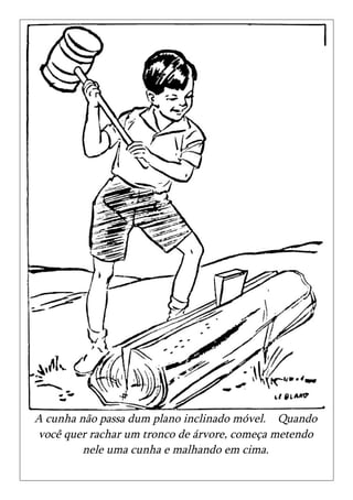 A cunha não passa dum plano inclinado móvel. Quando
você quer rachar um tronco de árvore, começa metendo
         nele uma cunha e malhando em cima.
 