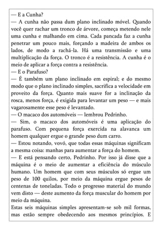 — E a Cunha?
— A cunha não passa dum plano inclinado móvel. Quando
você quer rachar um tronco de árvore, começa metendo nele
uma cunha e malhando em cima. Cada pancada faz a cunha
penetrar um pouco mais, forçando a madeira de ambos os
lados, de modo a rachá-la. Há uma transmissão e uma
multiplicação da força. O tronco é a resistência. A cunha é o
meio de aplicar a força contra a resistência.
— E o Parafuso?
— É também um plano inclinado em espiral; e do mesmo
modo que o plano inclinado simples, sacrifica a velocidade em
proveito da força. Quanto mais suave for a inclinação da
rosca, menos força, é exigida para levantar um peso — e mais
vagarosamente esse peso é levantado.
— O macaco dos automóveis — lembrou Pedrinho.
— Sim, o macaco dos automóveis é uma aplicação do
parafuso. Com pequena força exercida na alavanca um
homem qualquer ergue o grande peso dum carro.
— Estou notando, vovó, que todas essas máquinas significam
a mesma coisa: manhas para aumentar a força do homem.
— E está pensando certo, Pedrinho. Por isso já disse que a
máquina é o meio de aumentar a eficiência do músculo
humano. Um homem que com seus músculos só ergue um
peso de 100 quilos, por meio da máquina ergue pesos de
centenas de toneladas. Todo o progresso material do mundo
vem disto — deste aumento da força muscular do homem por
meio da máquina.
Estas seis máquinas simples apresentam-se sob mil formas,
mas estão sempre obedecendo aos mesmos princípios. E
 