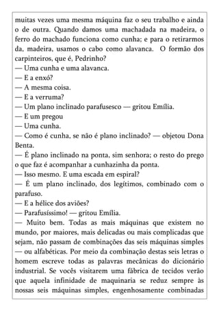 muitas vezes uma mesma máquina faz o seu trabalho e ainda
o de outra. Quando damos uma machadada na madeira, o
ferro do machado funciona como cunha; e para o retirarmos
da, madeira, usamos o cabo como alavanca. O formão dos
carpinteiros, que é, Pedrinho?
— Uma cunha e uma alavanca.
— E a enxó?
— A mesma coisa.
— E a verruma?
— Um plano inclinado parafusesco — gritou Emília.
— E um pregou
— Uma cunha.
— Como é cunha, se não é plano inclinado? — objetou Dona
Benta.
— É plano inclinado na ponta, sim senhora; o resto do prego
o que faz é acompanhar a cunhazinha da ponta.
— Isso mesmo. E uma escada em espiral?
— É um plano inclinado, dos legítimos, combinado com o
parafuso.
— E a hélice dos aviões?
— Parafusíssimo! — gritou Emília.
— Muito bem. Todas as mais máquinas que existem no
mundo, por maiores, mais delicadas ou mais complicadas que
sejam, não passam de combinações das seis máquinas simples
— ou alfabéticas. Por meio da combinação destas seis letras o
homem escreve todas as palavras mecânicas do dicionário
industrial. Se vocês visitarem uma fábrica de tecidos verão
que aquela infinidade de maquinaria se reduz sempre às
nossas seis máquinas simples, engenhosamente combinadas
 