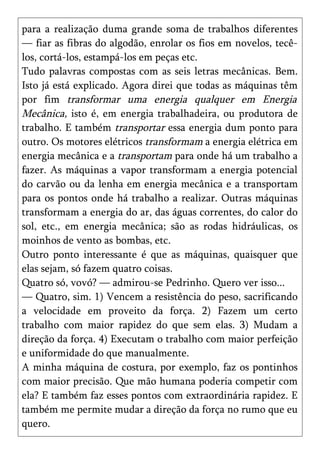 para a realização duma grande soma de trabalhos diferentes
— fiar as fibras do algodão, enrolar os fios em novelos, tecê-
los, cortá-los, estampá-los em peças etc.
Tudo palavras compostas com as seis letras mecânicas. Bem.
Isto já está explicado. Agora direi que todas as máquinas têm
por fim transformar uma energia qualquer em Energia
Mecânica, isto é, em energia trabalhadeira, ou produtora de
trabalho. E também transportar essa energia dum ponto para
outro. Os motores elétricos transformam a energia elétrica em
energia mecânica e a transportam para onde há um trabalho a
fazer. As máquinas a vapor transformam a energia potencial
do carvão ou da lenha em energia mecânica e a transportam
para os pontos onde há trabalho a realizar. Outras máquinas
transformam a energia do ar, das águas correntes, do calor do
sol, etc., em energia mecânica; são as rodas hidráulicas, os
moinhos de vento as bombas, etc.
Outro ponto interessante é que as máquinas, quaisquer que
elas sejam, só fazem quatro coisas.
Quatro só, vovó? — admirou-se Pedrinho. Quero ver isso...
— Quatro, sim. 1) Vencem a resistência do peso, sacrificando
a velocidade em proveito da força. 2) Fazem um certo
trabalho com maior rapidez do que sem elas. 3) Mudam a
direção da força. 4) Executam o trabalho com maior perfeição
e uniformidade do que manualmente.
A minha máquina de costura, por exemplo, faz os pontinhos
com maior precisão. Que mão humana poderia competir com
ela? E também faz esses pontos com extraordinária rapidez. E
também me permite mudar a direção da força no rumo que eu
quero.
 