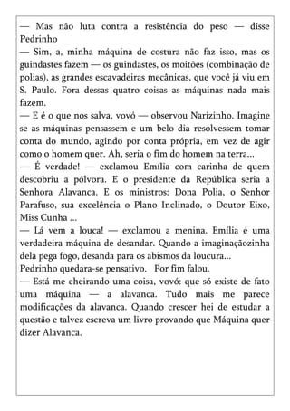 — Mas não luta contra a resistência do peso — disse
Pedrinho
— Sim, a, minha máquina de costura não faz isso, mas os
guindastes fazem — os guindastes, os moitões (combinação de
polias), as grandes escavadeiras mecânicas, que você já viu em
S. Paulo. Fora dessas quatro coisas as máquinas nada mais
fazem.
— E é o que nos salva, vovó — observou Narizinho. Imagine
se as máquinas pensassem e um belo dia resolvessem tomar
conta do mundo, agindo por conta própria, em vez de agir
como o homem quer. Ah, seria o fim do homem na terra...
— É verdade! — exclamou Emília com carinha de quem
descobriu a pólvora. E o presidente da República seria a
Senhora Alavanca. E os ministros: Dona Polia, o Senhor
Parafuso, sua excelência o Plano Inclinado, o Doutor Eixo,
Miss Cunha ...
— Lá vem a louca! — exclamou a menina. Emília é uma
verdadeira máquina de desandar. Quando a imaginaçãozinha
dela pega fogo, desanda para os abismos da loucura...
Pedrinho quedara-se pensativo. Por fim falou.
— Está me cheirando uma coisa, vovó: que só existe de fato
uma máquina — a alavanca. Tudo mais me parece
modificações da alavanca. Quando crescer hei de estudar a
questão e talvez escreva um livro provando que Máquina quer
dizer Alavanca.
 