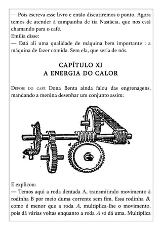 — Pois escreva esse livro e então discutiremos o ponto. Agora
temos de atender à campainha de tia Nastácia, que nos está
chamando para o café.
Emília disse:
— Está ali uma qualidade de máquina bem importante : a
máquina de fazer comida. Sem ela, que seria de nós.

                  CAPÍTULO XI
              A ENERGIA DO CALOR

DEPOIS DO CAFÉ Dona Benta ainda falou das engrenagens,
mandando a menina desenhar um conjunto assim:




E explicou:
— Temos aqui a roda dentada A, transmitindo movimento à
rodinha B por meio duma corrente sem fim. Essa rodinha B,
como é menor que a roda A, multiplica-lhe o movimento,
pois dá várias voltas enquanto a roda A só dá uma. Multiplica
 