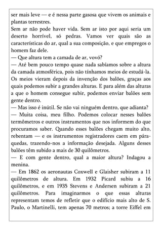 ser mais leve — e é nessa parte gasosa que vivem os animais e
plantas terrestres.
Sem ar não pode haver vida. Sem ar isto por aqui seria um
deserto horrível, só pedras. Vamos ver quais são as
características do ar, qual a sua composição, e que empregos o
homem faz dele.
— Que altura tem a camada de ar, vovó?
— Até bem pouco tempo quase nada sabíamos sobre a altura
da camada atmosférica, pois não tínhamos meios de estudá-la.
Os meios vieram depois da invenção dos balões, graças aos
quais podemos subir a grandes alturas. E para além das alturas
a que o homem consegue subir, podemos enviar balões sem
gente dentro.
— Mas isso é inútil. Se não vai ninguém dentro, que adianta?
— Muita coisa, meu filho. Podemos colocar nesses balões
termômetros e outros instrumentos que nos informem do que
procuramos saber. Quando esses balões chegam muito alto,
rebentam — e os instrumentos registradores caem em pára-
quedas, trazendo-nos a informação desejada. Alguns desses
balões têm subido a mais de 30 quilômetros.
— E com gente dentro, qual a maior altura? Indagou a
menina.
— Em 1862 os aeronautas Coxwell e Glaisher subiram a 11
quilômetros de altura. Em 1932 Picard subiu a 16
quilômetros, e em 1935 Stevens e Andersen subiram a 21
quilômetros. Para imaginarmos o que essas alturas
representam temos de refletir que o edifício mais alto de S.
Paulo, o Martinelli, tem apenas 70 metros; a torre Eiffel em
 