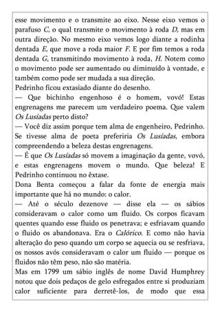 esse movimento e o transmite ao eixo. Nesse eixo vemos o
parafuso C, o qual transmite o movimento à roda D, mas em
outra direção. No mesmo eixo vemos logo diante a rodinha
dentada E, que move a roda maior F. E por fim temos a roda
dentada G, transmitindo movimento à roda, H. Notem como
o movimento pode ser aumentado ou diminuído à vontade, e
também como pode ser mudada a sua direção.
Pedrinho ficou extasiado diante do desenho.
— Que bichinho engenhoso é o homem, vovó! Estas
engrenagens me parecem um verdadeiro poema. Que valem
Os Lusíadas perto disto?
— Você diz assim porque tem alma de engenheiro, Pedrinho.
Se tivesse alma de poeta preferiria Os Lusíadas, embora
compreendendo a beleza destas engrenagens.
— É que Os Lusíadas só movem a imaginação da gente, vovó,
e estas engrenagens movem o mundo. Que beleza! E
Pedrinho continuou no êxtase.
Dona Benta começou a falar da fonte de energia mais
importante que há no mundo: o calor.
— Até o século dezenove — disse ela — os sábios
consideravam o calor como um fluido. Os corpos ficavam
quentes quando esse fluido os penetrava; e esfriavam quando
o fluido os abandonava. Era o Calórico. E como não havia
alteração do peso quando um corpo se aquecia ou se resfriava,
os nossos avós consideravam o calor um fluido — porque os
fluidos não têm peso, não são matéria.
Mas em 1799 um sábio inglês de nome David Humphrey
notou que dois pedaços de gelo esfregados entre si produziam
calor suficiente para derretê-los, de modo que essa
 