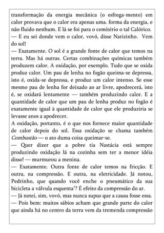 transformação da energia mecânica (o esfrega-mento) em
calor provava que o calor era apenas uma. forma da energia, e
não fluido nenhum. E lá se foi para o cemitério o tal Calórico.
— E eu sei donde vem o calor, vovó, disse Narizinho. Vem
do sol!
— Exatamente. O sol é a grande fonte de calor que temos na
terra. Mas há outras. Certas combinações químicas também
produzem calor. A oxidação, por exemplo. Tudo que se oxida
produz calor. Um pau de lenha no fogão queima-se depressa,
isto é, oxida-se depressa, e produz um calor intenso. Se esse
mesmo pau de lenha for deixado ao ar livre, apodrecerá, isto
é, se oxidará lentamente — também produzindo calor. E a
quantidade de calor que um pau de lenha produz no fogão é
exatamente igual à quantidade de calor que ele produziria se
levasse anos a apodrecer.
A oxidação, portanto, é o que nos fornece maior quantidade
de calor depois do sol. Essa oxidação se chama também
Combustão — o ato duma coisa queimar-se.
— Quer dizer que a pobre tia Nastácia está sempre
produzindo oxidação lá na cozinha sem ter a menor idéia
disso! — murmurou a menina.
— Exatamente. Outra fonte de calor temos na fricção. E
outra, na compressão. E outra, na eletricidade. Já notou,
Pedrinho, que quando você enche o pneumático da sua
bicicleta a válvula esquenta1? É efeito da compressão do ar.
— Já notei, sim, vovó, mas nunca supus que a causa fosse essa.
— Pois bem: muitos sábios acham que grande parte do calor
que ainda há no centro da terra vem da tremenda compressão
 