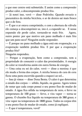 a que esse centro está submetido. E assim como a compressão
produz calor, a descompressão produz frio.
— Já notei isso, vovó — disse Pedrinho. Quando esvazio o
pneumático da minha bicicleta, o ar de dentro sai mais fresco
que o de fora.
— É que o ar estava comprimido, e com a abertura da válvula
ele começa a descomprimir-se, isto é, a expandir-se. E nessa
expansão ele perde calor, tornando-se mais frio.        Agora,
outro ponto: por que motivo um pano molhado é mais frio
que um pano seco? Ninguém soube responder.
— É porque no pano molhado a água está em evaporação, e a
evaporação também produz frio. E por que a evaporação
produz frio?
Ninguém respondeu.
— Porque a evaporação, bem como a compressão, tem a
propriedade de consumir o calor das proximidades. A energia
do calor se transforma assim em outra forma de energia.
— Uma coisa eu sei do calor, vovó — disse a menina: é que
ele muda a forma dos corpos. A minha boneca de cara de cera
ficou uma pasta escorrida quando a esqueci ao sol...
— Isso já vimos — disse Dona Benta. O calor é que determina
o estado dos corpos — sólido, líquido, ou gasoso. Agora temos
de notar que cada corpo possui o seu ponto fixo de mudar de
estado. A água fica sólida na temperatura de zero, e ferve na
temperatura de 100 graus — ferve, e vira vapor — torna-se
gasosa. O chumbo fica líquido na temperatura de 380 graus, e
vira vapor na temperatura de 1800 graus. Todos os corpos têm
o seu ponto fixo de mudar de estado, como já expliquei.
— E que é temperatura, vovó?
 