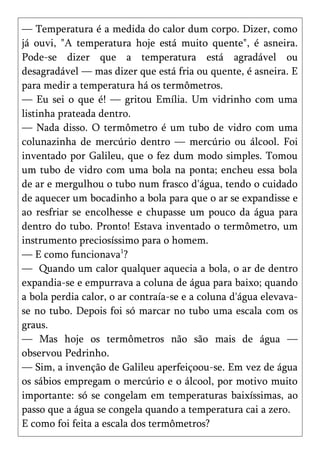 — Temperatura é a medida do calor dum corpo. Dizer, como
já ouvi, "A temperatura hoje está muito quente", é asneira.
Pode-se dizer que a temperatura está agradável ou
desagradável — mas dizer que está fria ou quente, é asneira. E
para medir a temperatura há os termômetros.
— Eu sei o que é! — gritou Emília. Um vidrinho com uma
listinha prateada dentro.
— Nada disso. O termômetro é um tubo de vidro com uma
colunazinha de mercúrio dentro — mercúrio ou álcool. Foi
inventado por Galileu, que o fez dum modo simples. Tomou
um tubo de vidro com uma bola na ponta; encheu essa bola
de ar e mergulhou o tubo num frasco d'água, tendo o cuidado
de aquecer um bocadinho a bola para que o ar se expandisse e
ao resfriar se encolhesse e chupasse um pouco da água para
dentro do tubo. Pronto! Estava inventado o termômetro, um
instrumento preciosíssimo para o homem.
— E como funcionava1?
— Quando um calor qualquer aquecia a bola, o ar de dentro
expandia-se e empurrava a coluna de água para baixo; quando
a bola perdia calor, o ar contraía-se e a coluna d'água elevava-
se no tubo. Depois foi só marcar no tubo uma escala com os
graus.
— Mas hoje os termômetros não são mais de água —
observou Pedrinho.
— Sim, a invenção de Galileu aperfeiçoou-se. Em vez de água
os sábios empregam o mercúrio e o álcool, por motivo muito
importante: só se congelam em temperaturas baixíssimas, ao
passo que a água se congela quando a temperatura cai a zero.
E como foi feita a escala dos termômetros?
 