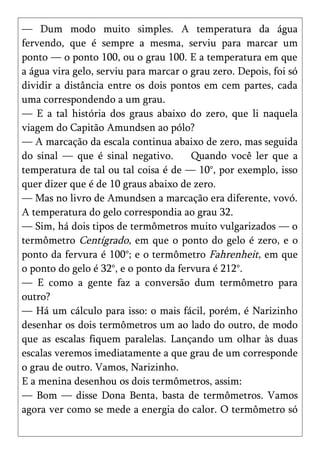 — Dum modo muito simples. A temperatura da água
fervendo, que é sempre a mesma, serviu para marcar um
ponto — o ponto 100, ou o grau 100. E a temperatura em que
a água vira gelo, serviu para marcar o grau zero. Depois, foi só
dividir a distância entre os dois pontos em cem partes, cada
uma correspondendo a um grau.
— E a tal história dos graus abaixo do zero, que li naquela
viagem do Capitão Amundsen ao pólo?
— A marcação da escala continua abaixo de zero, mas seguida
do sinal — que é sinal negativo.       Quando você ler que a
temperatura de tal ou tal coisa é de — 10°, por exemplo, isso
quer dizer que é de 10 graus abaixo de zero.
— Mas no livro de Amundsen a marcação era diferente, vovó.
A temperatura do gelo correspondia ao grau 32.
— Sim, há dois tipos de termômetros muito vulgarizados — o
termômetro Centígrado, em que o ponto do gelo é zero, e o
ponto da fervura é 100°; e o termômetro Fahrenheit, em que
o ponto do gelo é 32°, e o ponto da fervura é 212°.
— E como a gente faz a conversão dum termômetro para
outro?
— Há um cálculo para isso: o mais fácil, porém, é Narizinho
desenhar os dois termômetros um ao lado do outro, de modo
que as escalas fiquem paralelas. Lançando um olhar às duas
escalas veremos imediatamente a que grau de um corresponde
o grau de outro. Vamos, Narizinho.
E a menina desenhou os dois termômetros, assim:
— Bom — disse Dona Benta, basta de termômetros. Vamos
agora ver como se mede a energia do calor. O termômetro só
 