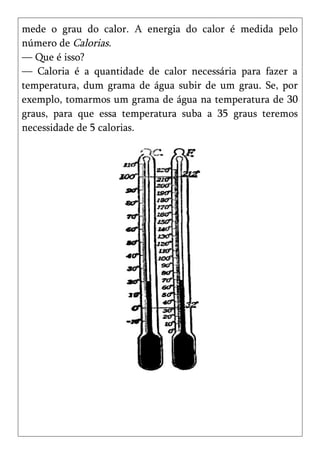mede o grau do calor. A energia do calor é medida pelo
número de Calorias.
— Que é isso?
— Caloria é a quantidade de calor necessária para fazer a
temperatura, dum grama de água subir de um grau. Se, por
exemplo, tomarmos um grama de água na temperatura de 30
graus, para que essa temperatura suba a 35 graus teremos
necessidade de 5 calorias.
 