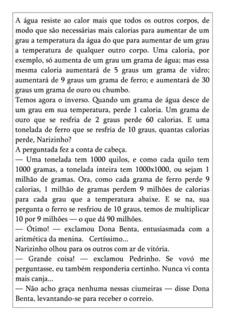 A água resiste ao calor mais que todos os outros corpos, de
modo que são necessárias mais calorias para aumentar de um
grau a temperatura da água do que para aumentar de um grau
a temperatura de qualquer outro corpo. Uma caloria, por
exemplo, só aumenta de um grau um grama de água; mas essa
mesma caloria aumentará de 5 graus um grama de vidro;
aumentará de 9 graus um grama de ferro; e aumentará de 30
graus um grama de ouro ou chumbo.
Temos agora o inverso. Quando um grama de água desce de
um grau em sua temperatura, perde 1 caloria. Um grama de
ouro que se resfria de 2 graus perde 60 calorias. E uma
tonelada de ferro que se resfria de 10 graus, quantas calorias
perde, Narizinho?
A perguntada fez a conta de cabeça.
— Uma tonelada tem 1000 quilos, e como cada quilo tem
1000 gramas, a tonelada inteira tem 1000x1000, ou sejam 1
milhão de gramas. Ora, como cada grama de ferro perde 9
calorias, 1 milhão de gramas perdem 9 milhões de calorias
para cada grau que a temperatura abaixe. E se na, sua
pergunta o ferro se resfriou de 10 graus, temos de multiplicar
10 por 9 milhões — o que dá 90 milhões.
— Ótimo! — exclamou Dona Benta, entusiasmada com a
aritmética da menina. Certíssimo...
Narizinho olhou para os outros com ar de vitória.
— Grande coisa! — exclamou Pedrinho. Se vovó me
perguntasse, eu também responderia certinho. Nunca vi conta
mais canja...
— Não acho graça nenhuma nessas ciumeiras — disse Dona
Benta, levantando-se para receber o correio.
 