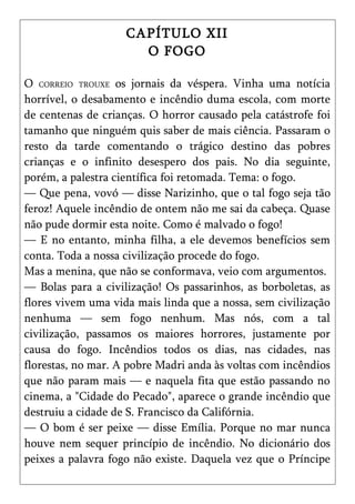 CAPÍTULO XII
                      O FOGO

O CORREIO TROUXE os jornais da véspera. Vinha uma notícia
horrível, o desabamento e incêndio duma escola, com morte
de centenas de crianças. O horror causado pela catástrofe foi
tamanho que ninguém quis saber de mais ciência. Passaram o
resto da tarde comentando o trágico destino das pobres
crianças e o infinito desespero dos pais. No dia seguinte,
porém, a palestra científica foi retomada. Tema: o fogo.
— Que pena, vovó — disse Narizinho, que o tal fogo seja tão
feroz! Aquele incêndio de ontem não me sai da cabeça. Quase
não pude dormir esta noite. Como é malvado o fogo!
— E no entanto, minha filha, a ele devemos benefícios sem
conta. Toda a nossa civilização procede do fogo.
Mas a menina, que não se conformava, veio com argumentos.
— Bolas para a civilização! Os passarinhos, as borboletas, as
flores vivem uma vida mais linda que a nossa, sem civilização
nenhuma — sem fogo nenhum. Mas nós, com a tal
civilização, passamos os maiores horrores, justamente por
causa do fogo. Incêndios todos os dias, nas cidades, nas
florestas, no mar. A pobre Madri anda às voltas com incêndios
que não param mais — e naquela fita que estão passando no
cinema, a "Cidade do Pecado", aparece o grande incêndio que
destruiu a cidade de S. Francisco da Califórnia.
— O bom é ser peixe — disse Emília. Porque no mar nunca
houve nem sequer princípio de incêndio. No dicionário dos
peixes a palavra fogo não existe. Daquela vez que o Príncipe
 