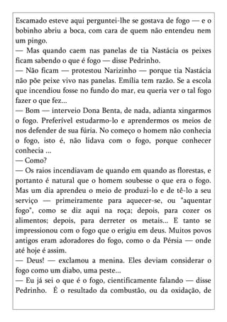 Escamado esteve aqui perguntei-lhe se gostava de fogo — e o
bobinho abriu a boca, com cara de quem não entendeu nem
um pingo.
— Mas quando caem nas panelas de tia Nastácia os peixes
ficam sabendo o que é fogo — disse Pedrinho.
— Não ficam — protestou Narizinho — porque tia Nastácia
não põe peixe vivo nas panelas. Emília tem razão. Se a escola
que incendiou fosse no fundo do mar, eu queria ver o tal fogo
fazer o que fez...
— Bom — interveio Dona Benta, de nada, adianta xingarmos
o fogo. Preferível estudarmo-lo e aprendermos os meios de
nos defender de sua fúria. No começo o homem não conhecia
o fogo, isto é, não lidava com o fogo, porque conhecer
conhecia ...
— Como?
— Os raios incendiavam de quando em quando as florestas, e
portanto é natural que o homem soubesse o que era o fogo.
Mas um dia aprendeu o meio de produzi-lo e de tê-lo a seu
serviço — primeiramente para aquecer-se, ou "aquentar
fogo", como se diz aqui na roça; depois, para cozer os
alimentos; depois, para derreter os metais... E tanto se
impressionou com o fogo que o erigiu em deus. Muitos povos
antigos eram adoradores do fogo, como o da Pérsia — onde
até hoje é assim.
— Deus! — exclamou a menina. Eles deviam considerar o
fogo como um diabo, uma peste...
— Eu já sei o que é o fogo, cientificamente falando — disse
Pedrinho. É o resultado da combustão, ou da oxidação, de
 