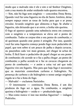 modo que o malvado não é ele e sim o tal Senhor Oxigênio,
com a sua mania de andar oxidando tudo quanto encontra.
— Sim, não há fogo sem oxigênio — concordou Dona Benta.
Quando você faz uma fogueira no dia de Santo Antônio, deixa
sempre espaço entre as toras de lenha para que o ar possa
circular, levando oxigênio que alimenta o fogo. Se abafar a
fogueira, não deixando que o ar entre, a lenha não queima.
O fogo só aparece quando uma substância entra em contacto
com o oxigênio e a temperatura se eleva até o ponto de
combustão. Todos os corpos têm o seu ponto de combustão, e
só queimam quando esse ponto é atingido. Por isso, quando
você faz uma fogueira começa pondo fogo num pedacinho de
papel, que tem sobre si um pouco de palha e depois cavacos,
ou pauzinhos cada vez mais grossos, até chegar às achas de
lenha. É fácil fazer o pedacinho de papel chegar ao seu ponto
de combustão; ele acende-se e faz a palha chegar ,ao ponto de
combustão; a palha acende-se e faz os cavacos chegarem ao
ponto de combustão; — e assim a coisa vai até que toda
fogueira vire em fogaréu. Mas para que haja fogo é necessário
que os materiais contenham carbono e hidrogênio. Na
presença do carbono e do hidrogênio o nosso amigo oxigênio
regala-se e faz a festa do fogo.
— Malvado! — exclamou Narizinho.
— O interessante — continuou Dona Benta, é um dos
produtos do fogo ser a água. Na combustão, o oxigênio
queima o hidrogênio — oxida-o — produzindo água.
— Mas como nunca vi isso nas minhas fogueiras? — indagou
Pedrinho.
 