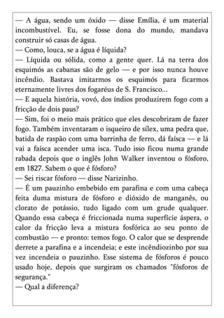 — A água, sendo um óxido — disse Emília, é um material
incombustível. Eu, se fosse dona do mundo, mandava
construir só casas de água.
— Como, louca, se a água é líquida?
— Líquida ou sólida, como a gente quer. Lá na terra dos
esquimós as cabanas são de gelo — e por isso nunca houve
incêndio. Bastava imitarmos os esquimós para ficarmos
eternamente livres dos fogaréus de S. Francisco...
— E aquela história, vovó, dos índios produzirem fogo com a
fricção de dois paus?
— Sim, foi o meio mais prático que eles descobriram de fazer
fogo. Também inventaram o isqueiro de sílex, uma pedra que,
batida de raspão com uma barrinha de ferro, dá faísca — e lá
vai a faísca acender uma isca. Tudo isso ficou numa grande
rabada depois que o inglês John Walker inventou o fósforo,
em 1827. Sabem o que é fósforo?
— Sei riscar fósforo — disse Narizinho.
— É um pauzinho embebido em parafina e com uma cabeça
feita duma mistura de fósforo e dióxido de manganês, ou
clorato de potássio, tudo ligado com um grude qualquer.
Quando essa cabeça é friccionada numa superfície áspera, o
calor da fricção leva a mistura fosfórica ao seu ponto de
combustão — e pronto: temos fogo. O calor que se desprende
derrete a parafina e a incendeia; e este incêndiozinbo por sua
vez incendeia o pauzinho. Esse sistema de fósforos é pouco
usado hoje, depois que surgiram os chamados "fósforos de
segurança."
— Qual a diferença?
 