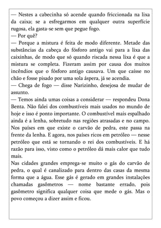 — Nestes a cabecinha só acende quando friccionada na lixa
da caixa; se a esfregarmos em qualquer outra superfície
rugosa, ela gasta-se sem que pegue fogo.
— Por quê?
— Porque a mistura é feita de modo diferente. Metade das
substâncias da cabeça do fósforo antigo vai para a lixa das
caixinhas, de modo que só quando riscada nessa lixa é que a
mistura se completa. Fizeram assim por causa dos muitos
incêndios que o fósforo antigo causava. Um que caísse no
chão e fosse pisado por uma sola áspera, já se acendia.
— Chega de fogo — disse Narizinho, desejosa de mudar de
assunto.
— Temos ainda umas coisas a considerar — respondeu Dona
Benta. Não falei dos combustíveis mais usados no mundo de
hoje e isso é ponto importante. O combustível mais espalhado
ainda é a lenha, sobretudo nas regiões atrasadas e no campo.
Nos países em que existe o carvão de pedra, este passa na
frente da lenha. E agora, nos países ricos em petróleo — nesse
petróleo que está se tornando o rei dos combustíveis. E há
razão para isso, visto como o petróleo dá mais calor que tudo
mais.
Nas cidades grandes emprega-se muito o gás do carvão de
pedra, o qual é canalizado para dentro das casas da mesma
forma que a água. Esse gás é gerado em grandes instalações
chamadas gasômetros — nome bastante errado, pois
gasômetro significa qualquer coisa que mede o gás. Mas o
povo começou a dizer assim e ficou.
 