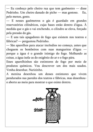 — Eu conheço pelo cheiro rua que tem gasômetro — disse
Pedrinho. Um cheiro danado de piche — mas gostoso. Eu,
pelo menos, gosto.
— E nesses gasômetros o gás é guardado em grandes
reservatórios cilíndricos, cujas bases estão dentro d'água. À
medida que o gás o vai enchendo, o cilindro se eleva, forçado
pela pressão do gás.
— E uns tais apagadores de fogo que existem nos teatros e
fábricas? — perguntou Pedrinho.
— São aparelhos para atacar incêndios no começo, antes que
cheguem os bombeiros com suas mangueiras d'água —
porque a água é o grande inimigo do fogo. Molhando as
coisas, a água isola-as do oxigênio do ar e o fogo pára.
Esses aparelhinhos são extintores de fogo por meio de
produtos químicos. Vou descrever um dos mais usados.
Venha desenhar, Narizinho.
A menina desenhou um desses extintores que vivem
pendurados nas paredes dos teatros e fábricas, mas desenhou-
o aberto ao meio para mostrar o que existe dentro.
 