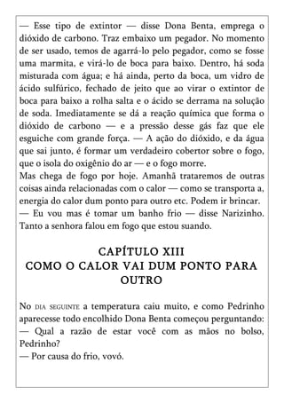 — Esse tipo de extintor — disse Dona Benta, emprega o
dióxido de carbono. Traz embaixo um pegador. No momento
de ser usado, temos de agarrá-lo pelo pegador, como se fosse
uma marmita, e virá-lo de boca para baixo. Dentro, há soda
misturada com água; e há ainda, perto da boca, um vidro de
ácido sulfúrico, fechado de jeito que ao virar o extintor de
boca para baixo a rolha salta e o ácido se derrama na solução
de soda. Imediatamente se dá a reação química que forma o
dióxido de carbono — e a pressão desse gás faz que ele
esguiche com grande força. — A ação do dióxido, e da água
que sai junto, é formar um verdadeiro cobertor sobre o fogo,
que o isola do oxigênio do ar — e o fogo morre.
Mas chega de fogo por hoje. Amanhã trataremos de outras
coisas ainda relacionadas com o calor — como se transporta a,
energia do calor dum ponto para outro etc. Podem ir brincar.
— Eu vou mas é tomar um banho frio — disse Narizinho.
Tanto a senhora falou em fogo que estou suando.

          CAPÍTULO XIII
 COMO O CALOR VAI DUM PONTO PARA
              OUTRO

No DIA SEGUINTE a temperatura caiu muito, e como Pedrinho
aparecesse todo encolhido Dona Benta começou perguntando:
— Qual a razão de estar você com as mãos no bolso,
Pedrinho?
— Por causa do frio, vovó.
 