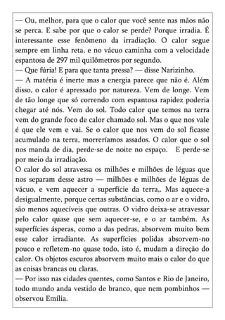 — Ou, melhor, para que o calor que você sente nas mãos não
se perca. E sabe por que o calor se perde? Porque irradia. É
interessante esse fenômeno da irradiação. O calor segue
sempre em linha reta, e no vácuo caminha com a velocidade
espantosa de 297 mil quilômetros por segundo.
— Que fúria! E para que tanta pressa? — disse Narizinho.
— A matéria é inerte mas a energia parece que não é. Além
disso, o calor é apressado por natureza. Vem de longe. Vem
de tão longe que só correndo com espantosa rapidez poderia
chegar até nós. Vem do sol. Todo calor que temos na terra
vem do grande foco de calor chamado sol. Mas o que nos vale
é que ele vem e vai. Se o calor que nos vem do sol ficasse
acumulado na terra, morreríamos assados. O calor que o sol
nos manda de dia, perde-se de noite no espaço. E perde-se
por meio da irradiação.
O calor do sol atravessa os milhões e milhões de léguas que
nos separam desse astro — milhões e milhões de léguas de
vácuo, e vem aquecer a superfície da terra,. Mas aquece-a
desigualmente, porque certas substâncias, como o ar e o vidro,
são menos aquecíveis que outras. O vidro deixa-se atravessar
pelo calor quase que sem aquecer-se, e o ar também. As
superfícies ásperas, como a das pedras, absorvem muito bem
esse calor irradiante. As superfícies polidas absorvem-no
pouco e refletem-no quase todo, isto é, mudam a direção do
calor. Os objetos escuros absorvem muito mais o calor do que
as coisas brancas ou claras.
— Por isso nas cidades quentes, como Santos e Rio de Janeiro,
todo mundo anda vestido de branco, que nem pombinhos —
observou Emília.
 