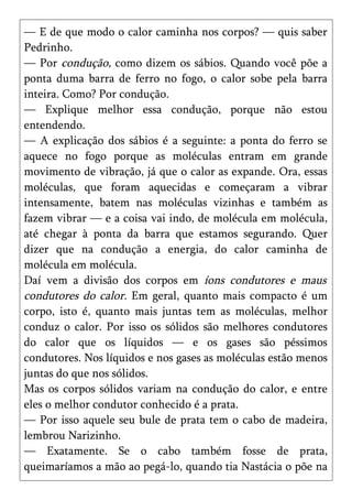 — E de que modo o calor caminha nos corpos? — quis saber
Pedrinho.
— Por condução, como dizem os sábios. Quando você põe a
ponta duma barra de ferro no fogo, o calor sobe pela barra
inteira. Como? Por condução.
— Explique melhor essa condução, porque não estou
entendendo.
— A explicação dos sábios é a seguinte: a ponta do ferro se
aquece no fogo porque as moléculas entram em grande
movimento de vibração, já que o calor as expande. Ora, essas
moléculas, que foram aquecidas e começaram a vibrar
intensamente, batem nas moléculas vizinhas e também as
fazem vibrar — e a coisa vai indo, de molécula em molécula,
até chegar à ponta da barra que estamos segurando. Quer
dizer que na condução a energia, do calor caminha de
molécula em molécula.
Daí vem a divisão dos corpos em íons condutores e maus
condutores do calor. Em geral, quanto mais compacto é um
corpo, isto é, quanto mais juntas tem as moléculas, melhor
conduz o calor. Por isso os sólidos são melhores condutores
do calor que os líquidos — e os gases são péssimos
condutores. Nos líquidos e nos gases as moléculas estão menos
juntas do que nos sólidos.
Mas os corpos sólidos variam na condução do calor, e entre
eles o melhor condutor conhecido é a prata.
— Por isso aquele seu bule de prata tem o cabo de madeira,
lembrou Narizinho.
— Exatamente. Se o cabo também fosse de prata,
queimaríamos a mão ao pegá-lo, quando tia Nastácia o põe na
 