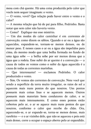mesa com chá quente. Há uma coisa produzida pelo calor que
vocês nem sequer imaginam: o vento.
— O vento, vovó? Que relação pode haver entre o vento e o
calor?
— A mesma relação que há de pai para filho, Pedrinho. Basta
notar que sem calor não haveria vento.
— Como? Explique-me esse mistério.
— Um dos modos do calor caminhar é em correntes de
convecção, como dizem os sábios. Quando o ar ou a água são
aquecidos, expandem-se, tornam-se menos densos, ou de
menor peso. E nesses casos o ar ou a água são impelidos para
cima, do mesmo modo que uma bolha formada no fundo de
uma água sobe — a bolha sobe por ser menos densa que a
água que a rodeia. Esse subir do ar quente é a convecção — a
causa de todos os ventos como o subir da água aquecida é a
causa de todas as correntes marinhas.
— Que interessante! — exclamou Pedrinho. O calor
produzindo o vento.
— Sim. Os ventos são correntes de convecção. Note você que
sendo a superfície da terra muito irregular, os raios de sol a
aquecem mais nuns pontos do que noutros. Uns pontos
possuem mais coisas lisas e se aquecem menos. Outros
possuem mais materiais bons condutores de calor, e se
aquecem mais intensamente. E como esses pontos estão
cobertos pelo ar, o ar se aquece mais nuns pontos do que
noutros, conforme o calor que recebe do chão. Ora,
aquecendo-se, o ar expande-se, torna-se menos denso, mais
rarefeito — e o ar vizinho dele, que não se aqueceu e pois está
mais denso, corre a ocupar o espaço aberto pelo ar expandido.
 