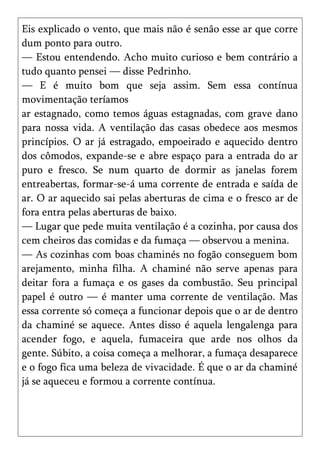 Eis explicado o vento, que mais não é senão esse ar que corre
dum ponto para outro.
— Estou entendendo. Acho muito curioso e bem contrário a
tudo quanto pensei — disse Pedrinho.
— E é muito bom que seja assim. Sem essa contínua
movimentação teríamos
ar estagnado, como temos águas estagnadas, com grave dano
para nossa vida. A ventilação das casas obedece aos mesmos
princípios. O ar já estragado, empoeirado e aquecido dentro
dos cômodos, expande-se e abre espaço para a entrada do ar
puro e fresco. Se num quarto de dormir as janelas forem
entreabertas, formar-se-á uma corrente de entrada e saída de
ar. O ar aquecido sai pelas aberturas de cima e o fresco ar de
fora entra pelas aberturas de baixo.
— Lugar que pede muita ventilação é a cozinha, por causa dos
cem cheiros das comidas e da fumaça — observou a menina.
— As cozinhas com boas chaminés no fogão conseguem bom
arejamento, minha filha. A chaminé não serve apenas para
deitar fora a fumaça e os gases da combustão. Seu principal
papel é outro — é manter uma corrente de ventilação. Mas
essa corrente só começa a funcionar depois que o ar de dentro
da chaminé se aquece. Antes disso é aquela lengalenga para
acender fogo, e aquela, fumaceira que arde nos olhos da
gente. Súbito, a coisa começa a melhorar, a fumaça desaparece
e o fogo fica uma beleza de vivacidade. É que o ar da chaminé
já se aqueceu e formou a corrente contínua.
 