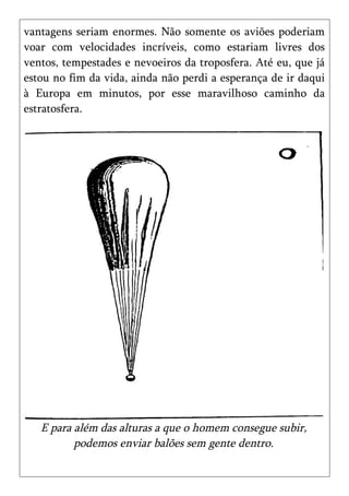 vantagens seriam enormes. Não somente os aviões poderiam
voar com velocidades incríveis, como estariam livres dos
ventos, tempestades e nevoeiros da troposfera. Até eu, que já
estou no fim da vida, ainda não perdi a esperança de ir daqui
à Europa em minutos, por esse maravilhoso caminho da
estratosfera.




   E para além das alturas a que o homem consegue subir,
          podemos enviar balões sem gente dentro.
 