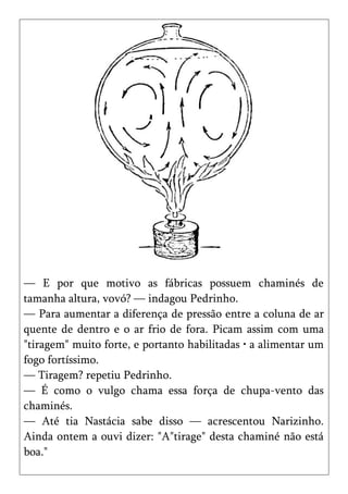 — E por que motivo as fábricas possuem chaminés de
tamanha altura, vovó? — indagou Pedrinho.
— Para aumentar a diferença de pressão entre a coluna de ar
quente de dentro e o ar frio de fora. Picam assim com uma
"tiragem" muito forte, e portanto habilitadas • a alimentar um
fogo fortíssimo.
— Tiragem? repetiu Pedrinho.
— É como o vulgo chama essa força de chupa-vento das
chaminés.
— Até tia Nastácia sabe disso — acrescentou Narizinho.
Ainda ontem a ouvi dizer: "A"tirage" desta chaminé não está
boa."
 