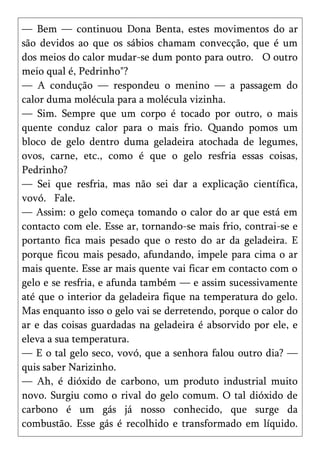 — Bem — continuou Dona Benta, estes movimentos do ar
são devidos ao que os sábios chamam convecção, que é um
dos meios do calor mudar-se dum ponto para outro. O outro
meio qual é, Pedrinho"?
— A condução — respondeu o menino — a passagem do
calor duma molécula para a molécula vizinha.
— Sim. Sempre que um corpo é tocado por outro, o mais
quente conduz calor para o mais frio. Quando pomos um
bloco de gelo dentro duma geladeira atochada de legumes,
ovos, carne, etc., como é que o gelo resfria essas coisas,
Pedrinho?
— Sei que resfria, mas não sei dar a explicação científica,
vovó. Fale.
— Assim: o gelo começa tomando o calor do ar que está em
contacto com ele. Esse ar, tornando-se mais frio, contrai-se e
portanto fica mais pesado que o resto do ar da geladeira. E
porque ficou mais pesado, afundando, impele para cima o ar
mais quente. Esse ar mais quente vai ficar em contacto com o
gelo e se resfria, e afunda também — e assim sucessivamente
até que o interior da geladeira fique na temperatura do gelo.
Mas enquanto isso o gelo vai se derretendo, porque o calor do
ar e das coisas guardadas na geladeira é absorvido por ele, e
eleva a sua temperatura.
— E o tal gelo seco, vovó, que a senhora falou outro dia? —
quis saber Narizinho.
— Ah, é dióxido de carbono, um produto industrial muito
novo. Surgiu como o rival do gelo comum. O tal dióxido de
carbono é um gás já nosso conhecido, que surge da
combustão. Esse gás é recolhido e transformado em líquido.
 