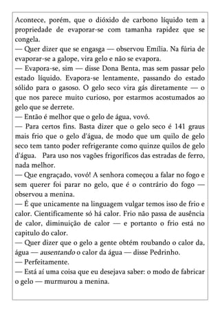 Acontece, porém, que o dióxido de carbono líquido tem a
propriedade de evaporar-se com tamanha rapidez que se
congela.
— Quer dizer que se engasga — observou Emília. Na fúria de
evaporar-se a galope, vira gelo e não se evapora.
— Evapora-se, sim — disse Dona Benta, mas sem passar pelo
estado líquido. Evapora-se lentamente, passando do estado
sólido para o gasoso. O gelo seco vira gás diretamente — o
que nos parece muito curioso, por estarmos acostumados ao
gelo que se derrete.
— Então é melhor que o gelo de água, vovó.
— Para certos fins. Basta dizer que o gelo seco é 141 graus
mais frio que o gelo d'água, de modo que um quilo de gelo
seco tem tanto poder refrigerante como quinze quilos de gelo
d'água. Para uso nos vagões frigoríficos das estradas de ferro,
nada melhor.
— Que engraçado, vovó! A senhora começou a falar no fogo e
sem querer foi parar no gelo, que é o contrário do fogo —
observou a menina.
— É que unicamente na linguagem vulgar temos isso de frio e
calor. Cientificamente só há calor. Frio não passa de ausência
de calor, diminuição de calor — e portanto o frio está no
capitulo do calor.
— Quer dizer que o gelo a gente obtém roubando o calor da,
água — ausentando o calor da água — disse Pedrinho.
— Perfeitamente.
— Está aí uma coisa que eu desejava saber: o modo de fabricar
o gelo — murmurou a menina.
 