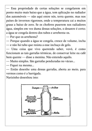 — Essa propriedade de certas soluções se congelarem em
ponto muito mais baixo que a água, tem aplicação no radiador
dos automóveis — não aqui entre nós, terra quente, mas nos
países de invernos rigorosos, onde a temperatura cai a muitos
graus a baixo de zero. Se os choferes puserem nos radiadores
água, simples em vez duma dessas soluções, o desastre é certo;
a água se congela dentro dos tubos e arrebenta-os.
— Por que os arrebenta?
— Porque quando a água se congela, cresce de volume, incha
— e não há tubo que resista a esse inchaço de gelo.
— Uma coisa que vivo querendo saber, vovó, é como
funcionam as tais garrafas térmicas, de conservar leite ou café
bem quente — disse a menina. Não entendo aquilo.
— Muito simples. São garrafas penduradas no vácuo...
— Fiquei na mesma...
— Então desenhe uma dessas garrafas, aberta ao meio, para
vermos como é a barrigada.
Narizinho desenhou isto:
 