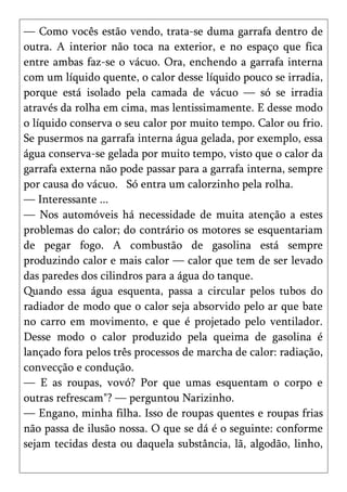 — Como vocês estão vendo, trata-se duma garrafa dentro de
outra. A interior não toca na exterior, e no espaço que fica
entre ambas faz-se o vácuo. Ora, enchendo a garrafa interna
com um líquido quente, o calor desse líquido pouco se irradia,
porque está isolado pela camada de vácuo — só se irradia
através da rolha em cima, mas lentissimamente. E desse modo
o líquido conserva o seu calor por muito tempo. Calor ou frio.
Se pusermos na garrafa interna água gelada, por exemplo, essa
água conserva-se gelada por muito tempo, visto que o calor da
garrafa externa não pode passar para a garrafa interna, sempre
por causa do vácuo. Só entra um calorzinho pela rolha.
— Interessante ...
— Nos automóveis há necessidade de muita atenção a estes
problemas do calor; do contrário os motores se esquentariam
de pegar fogo. A combustão de gasolina está sempre
produzindo calor e mais calor — calor que tem de ser levado
das paredes dos cilindros para a água do tanque.
Quando essa água esquenta, passa a circular pelos tubos do
radiador de modo que o calor seja absorvido pelo ar que bate
no carro em movimento, e que é projetado pelo ventilador.
Desse modo o calor produzido pela queima de gasolina é
lançado fora pelos três processos de marcha de calor: radiação,
convecção e condução.
— E as roupas, vovó? Por que umas esquentam o corpo e
outras refrescam"? — perguntou Narizinho.
— Engano, minha filha. Isso de roupas quentes e roupas frias
não passa de ilusão nossa. O que se dá é o seguinte: conforme
sejam tecidas desta ou daquela substância, lã, algodão, linho,
 
