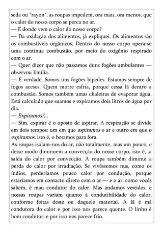 seda ou "rayon", as roupas impedem, ora mais, ora menos, que
o calor do nosso corpo se perca no ar.
— E donde vem o calor do nosso corpo?
— Da oxidação dos alimentos, já expliquei. Os alimentos são
os combustíveis orgânicos. Dentro do nosso corpo opera-se
uma contínua combustão, por meio do oxigênio respirado
com o ar.
— Quer dizer que não passamos duns fogões ambulantes —
observou Emília.
— É verdade. Somos uns fogões bípedes. Estamos sempre de
fogos acesos. Quem morre esfria, porque cessa lá dentro a
combustão. Somos também umas chaleiras de evaporar água.
Está calculado que suamos e expiramos dois litros de água por
dia.
— Expiramos?...
— Sim, expirar é o oposto de aspirar. A respiração se divide
em dois tempos: um em que aspiramos o ar e outro em que o
expiramos, isto é, o botamos para fora.
As roupas isolam-nos do ar, não totalmente, mas um pouco, e
desse modo diminuem a convecção do nosso corpo, isto é, .a
saída do calor por convecção. A roupa também diminui a
perda de calor por irradiação. Se vivêssemos nus, como os
índios, perderíamos pouco calor por condução, porque
estaríamos em contacto direto com o ar — e o ar, como vocês
sabem, é mau condutor do calor. Mas andamos vestidos, e
nossas roupas variam quanto à condutibilidade do calor,
conforme feitas deste ou daquele material. A lã é má
condutora do calor e por isso nos parece quente. O linho é
bom condutor, e por isso nos parece frio.
 