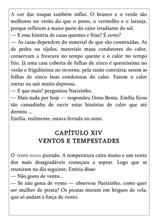A cor das roupas também influi. O branco e o verde são
melhores no verão do que o preto, o vermelho e o laranja,
porque refletem a maior parte do calor irradiante do sol.
— E essa história de casas quentes e frias? É certo?
— As casas dependem do material de que são construídas. As
de pedra ou tijolos, materiais maus condutores do calor,
conservam a frescura no tempo quente e o calor no tempo
frio. Já uma casa coberta de folhas de zinco é quentíssima no
verão e frigidíssima no inverno, pela razão contrária: serem as
folhas de zinco boas condutoras do calor. Fazem o calor
entrar ou sair muito depressa.
— E que mais? perguntou Narizinho.
— Mais nada por hoje — respondeu Dona Benta. Emília ficou
tão cansadinha de ouvir estas histórias de calor que até
dormiu ...
Emília, realmente, estava ferrada no sono.

                CAPÍTULO XIV
            VENTOS E TEMPESTADES

O TEMPO HAVIA piorado. A temperatura caíra muito e um vento
dos mais desagradáveis começara a soprar. Logo que se
reuniram no dia seguinte, Emitia disse:
— Não gosto de vento...
— Se não gosta de vento — observou Narizinho, como quer
ser mulher de pirata? Os piratas moram em brigues de vela,
que só andam à força de vento.
 