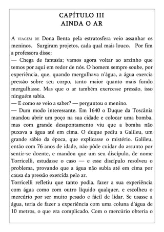 CAPÍTULO III
                    AINDA O AR

A VIAGEM DE Dona Benta pela estratosfera veio assanhar os
meninos. Surgiram projetos, cada qual mais louco. Por fim
a professora disse:
— Chega de fantasia; vamos agora voltar ao arzinho que
temos por aqui em redor de nós. O homem sempre soube, por
experiência, que, quando mergulhava n’água, a água exercia
pressão sobre seu corpo, tanto maior quanto mais fundo
mergulhasse. Mas que o ar também exercesse pressão, isso
ninguém sabia.
— E como se veio a saber? — perguntou o menino.
— Dum modo interessante. Em 1640 o Duque da Toscânia
mandou abrir um poço na sua cidade e colocar uma bomba,
mas com grande desapontamento viu que a bomba não
puxava a água até em cima. O duque pediu a Galileu, um
grande sábio da época, que explicasse o mistério. Galileu,
então com 76 anos de idade, não pôde cuidar do assunto por
sentir-se doente, e mandou que um seu discípulo, de nome
Torricelli, estudasse o caso — e esse discípulo resolveu o
problema, provando que a água não subia até em cima por
causa da pressão exercida pelo ar.
Torricelli refletiu que tanto podia, fazer a sua experiência
com água como com outro líquido qualquer, e escolheu o
mercúrio por ser muito pesado e fácil de lidar. Se usasse a
água, teria de fazer a experiência com uma coluna d’água de
10 metros, o que era complicado. Com o mercúrio obteria o
 