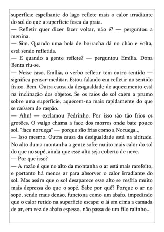 superfície espelhante do lago reflete mais o calor irradiante
do sol do que a superfície fosca da praia.
— Refletir quer dizer fazer voltar, não é? — perguntou a
menina.
— Sim. Quando uma bola de borracha dá no chão e volta,
está sendo refletida.
— E quando a gente reflete? — perguntou Emília. Dona
Benta riu-se.
— Nesse caso, Emília, o verbo refletir tem outro sentido —
significa pensar-meditar. Estou falando em refletir no sentido
físico. Bem. Outra causa da desigualdade do aquecimento está
na inclinação dos objetos. Se os raios de sol caem a prumo
sobre uma superfície, aquecem-na mais rapidamente do que
se caíssem de raspão.
— Ahn! — exclamou Pedrinho. Por isso são tão frios os
grotões. O vulgo chama a face dos morros onde bate pouco
sol, "face noruega" — porque são frias como a Noruega..,
— Isso mesmo. Outra causa da desigualdade está na altitude.
No alto duma montanha a gente sofre muito mais calor do sol
do que no sopé, ainda que esse alto seja coberto de neve.
— Por que isso?
— A razão é que no alto da montanha o ar está mais rarefeito,
e portanto há menos ar para absorver o calor irradiante do
sol. Mas assim que o sol desaparece esse alto se resfria muito
mais depressa do que o sopé. Sabe por quê? Porque o ar no
sopé, sendo mais denso, funciona como um abafo, impedindo
que o calor retido na superfície escape: e lá em cima a camada
de ar, em vez de abafo espesso, não passa de um filo ralinho...
 