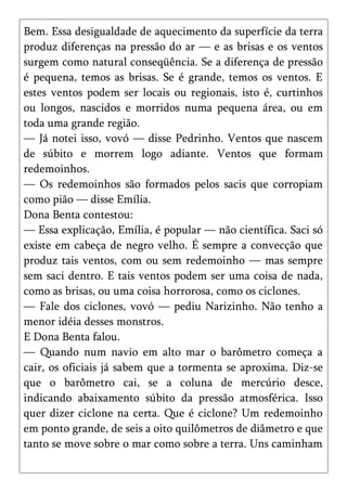 Bem. Essa desigualdade de aquecimento da superfície da terra
produz diferenças na pressão do ar — e as brisas e os ventos
surgem como natural conseqüência. Se a diferença de pressão
é pequena, temos as brisas. Se é grande, temos os ventos. E
estes ventos podem ser locais ou regionais, isto é, curtinhos
ou longos, nascidos e morridos numa pequena área, ou em
toda uma grande região.
— Já notei isso, vovó — disse Pedrinho. Ventos que nascem
de súbito e morrem logo adiante. Ventos que formam
redemoinhos.
— Os redemoinhos são formados pelos sacis que corropiam
como pião — disse Emília.
Dona Benta contestou:
— Essa explicação, Emília, é popular — não científica. Saci só
existe em cabeça de negro velho. É sempre a convecção que
produz tais ventos, com ou sem redemoinho — mas sempre
sem saci dentro. E tais ventos podem ser uma coisa de nada,
como as brisas, ou uma coisa horrorosa, como os ciclones.
— Fale dos ciclones, vovó — pediu Narizinho. Não tenho a
menor idéia desses monstros.
E Dona Benta falou.
— Quando num navio em alto mar o barômetro começa a
cair, os oficiais já sabem que a tormenta se aproxima. Diz-se
que o barômetro cai, se a coluna de mercúrio desce,
indicando abaixamento súbito da pressão atmosférica. Isso
quer dizer ciclone na certa. Que é ciclone? Um redemoinho
em ponto grande, de seis a oito quilômetros de diâmetro e que
tanto se move sobre o mar como sobre a terra. Uns caminham
 