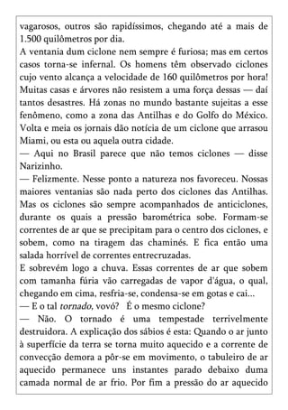 vagarosos, outros são rapidíssimos, chegando até a mais de
1.500 quilômetros por dia.
A ventania dum ciclone nem sempre é furiosa; mas em certos
casos torna-se infernal. Os homens têm observado ciclones
cujo vento alcança a velocidade de 160 quilômetros por hora!
Muitas casas e árvores não resistem a uma força dessas — daí
tantos desastres. Há zonas no mundo bastante sujeitas a esse
fenômeno, como a zona das Antilhas e do Golfo do México.
Volta e meia os jornais dão notícia de um ciclone que arrasou
Miami, ou esta ou aquela outra cidade.
— Aqui no Brasil parece que não temos ciclones — disse
Narizinho.
— Felizmente. Nesse ponto a natureza nos favoreceu. Nossas
maiores ventanias são nada perto dos ciclones das Antilhas.
Mas os ciclones são sempre acompanhados de anticiclones,
durante os quais a pressão barométrica sobe. Formam-se
correntes de ar que se precipitam para o centro dos ciclones, e
sobem, como na tiragem das chaminés. E fica então uma
salada horrível de correntes entrecruzadas.
E sobrevém logo a chuva. Essas correntes de ar que sobem
com tamanha fúria vão carregadas de vapor d'água, o qual,
chegando em cima, resfria-se, condensa-se em gotas e cai...
— E o tal tornado, vovó? É o mesmo ciclone?
— Não. O tornado é uma tempestade terrivelmente
destruidora. A explicação dos sábios é esta: Quando o ar junto
à superfície da terra se torna muito aquecido e a corrente de
convecção demora a pôr-se em movimento, o tabuleiro de ar
aquecido permanece uns instantes parado debaixo duma
camada normal de ar frio. Por fim a pressão do ar aquecido
 