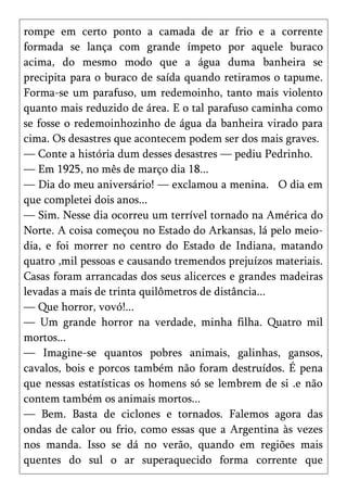 rompe em certo ponto a camada de ar frio e a corrente
formada se lança com grande ímpeto por aquele buraco
acima, do mesmo modo que a água duma banheira se
precipita para o buraco de saída quando retiramos o tapume.
Forma-se um parafuso, um redemoinho, tanto mais violento
quanto mais reduzido de área. E o tal parafuso caminha como
se fosse o redemoinhozinho de água da banheira virado para
cima. Os desastres que acontecem podem ser dos mais graves.
— Conte a história dum desses desastres — pediu Pedrinho.
— Em 1925, no mês de março dia 18...
— Dia do meu aniversário! — exclamou a menina. O dia em
que completei dois anos...
— Sim. Nesse dia ocorreu um terrível tornado na América do
Norte. A coisa começou no Estado do Arkansas, lá pelo meio-
dia, e foi morrer no centro do Estado de Indiana, matando
quatro ,mil pessoas e causando tremendos prejuízos materiais.
Casas foram arrancadas dos seus alicerces e grandes madeiras
levadas a mais de trinta quilômetros de distância...
— Que horror, vovó!...
— Um grande horror na verdade, minha filha. Quatro mil
mortos...
— Imagine-se quantos pobres animais, galinhas, gansos,
cavalos, bois e porcos também não foram destruídos. É pena
que nessas estatísticas os homens só se lembrem de si .e não
contem também os animais mortos...
— Bem. Basta de ciclones e tornados. Falemos agora das
ondas de calor ou frio, como essas que a Argentina às vezes
nos manda. Isso se dá no verão, quando em regiões mais
quentes do sul o ar superaquecido forma corrente que
 