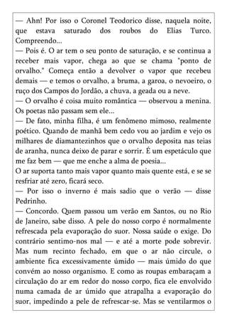 — Ahn! Por isso o Coronel Teodorico disse, naquela noite,
que estava saturado dos roubos do Elias Turco.
Compreendo...
— Pois é. O ar tem o seu ponto de saturação, e se continua a
receber mais vapor, chega ao que se chama "ponto de
orvalho." Começa então a devolver o vapor que recebeu
demais — e temos o orvalho, a bruma, a garoa, o nevoeiro, o
ruço dos Campos do Jordão, a chuva, a geada ou a neve.
— O orvalho é coisa muito romântica — observou a menina.
Os poetas não passam sem ele...
— De fato, minha filha, é um fenômeno mimoso, realmente
poético. Quando de manhã bem cedo vou ao jardim e vejo os
milhares de diamantezinhos que o orvalho deposita nas teias
de aranha, nunca deixo de parar e sorrir. É um espetáculo que
me faz bem — que me enche a alma de poesia...
O ar suporta tanto mais vapor quanto mais quente está, e se se
resfriar até zero, ficará seco.
— Por isso o inverno é mais sadio que o verão — disse
Pedrinho.
— Concordo. Quem passou um verão em Santos, ou no Rio
de Janeiro, sabe disso. A pele do nosso corpo é normalmente
refrescada pela evaporação do suor. Nossa saúde o exige. Do
contrário sentimo-nos mal — e até a morte pode sobrevir.
Mas num recinto fechado, em que o ar não circule, o
ambiente fica excessivamente úmido — mais úmido do que
convém ao nosso organismo. E como as roupas embaraçam a
circulação do ar em redor do nosso corpo, fica ele envolvido
numa camada de ar úmido que atrapalha a evaporação do
suor, impedindo a pele de refrescar-se. Mas se ventilarmos o
 