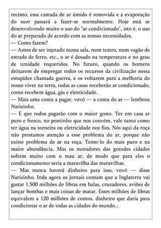 recinto, essa camada de ar úmido é removida e a evaporação
do suor passará a fazer-se normalmente. Hoje está se
desenvolvendo muito o uso do "ar condicionado", isto é, o uso
do ar preparado de acordo com as nossas necessidades.
— Como fazem?
— Antes de ser injetado numa sala, num teatro, num vagão de
estrada de ferro, etc., o ar é dosado na temperatura e no grau
de umidade requeridos. No futuro, quando os homens
deixarem de empregar todos os recursos da civilização nessa
estupidez chamada guerra, e os voltarem para a melhoria do
nosso viver na terra, todas as casas receberão ar condicionado,
como recebem água, gás e eletricidade.
— Mais uma conta a pagar, vovó — a conta do ar — lembrou
Narizinho.
— E que todos pagarão com o maior gosto. Ter em casa ar
puro e fresco, no pontinho que nos convém, vale tanto como
ter água na torneira ou eletricidade nos fios. Nós aqui da roça
não prestamos atenção a esse problema do ar, porque não
existe problema de ar na roça. Temo-lo do mais puro e na
maior abundância. Mas os moradores das grandes cidades
sofrem muito com o mau ar, de modo que para eles o
condicionamento seria a maravilha das maravilhas.
— Mas nunca haverá dinheiro para isso, vovó — disse
Narizinho. Inda agora os jornais contam que a Inglaterra vai
gastar 1.500 milhões de libras em balas, cruzadores, aviões de
lançar bombas e mais coisas de matar. Esses milhões de libras
equivalem a 120 milhões de contos, dinheiro que daria para
condicionar o ar de todas as cidades do mundo...
 