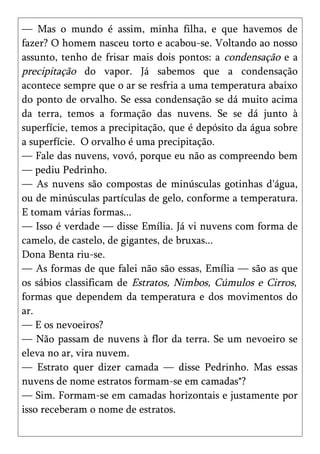 — Mas o mundo é assim, minha filha, e que havemos de
fazer? O homem nasceu torto e acabou-se. Voltando ao nosso
assunto, tenho de frisar mais dois pontos: a condensação e a
precipitação do vapor. Já sabemos que a condensação
acontece sempre que o ar se resfria a uma temperatura abaixo
do ponto de orvalho. Se essa condensação se dá muito acima
da terra, temos a formação das nuvens. Se se dá junto à
superfície, temos a precipitação, que é depósito da água sobre
a superfície. O orvalho é uma precipitação.
— Fale das nuvens, vovó, porque eu não as compreendo bem
— pediu Pedrinho.
— As nuvens são compostas de minúsculas gotinhas d'água,
ou de minúsculas partículas de gelo, conforme a temperatura.
E tomam várias formas...
— Isso é verdade — disse Emília. Já vi nuvens com forma de
camelo, de castelo, de gigantes, de bruxas...
Dona Benta riu-se.
— As formas de que falei não são essas, Emília — são as que
os sábios classificam de Estratos, Nimbos, Cúmulos e Cirros,
formas que dependem da temperatura e dos movimentos do
ar.
— E os nevoeiros?
— Não passam de nuvens à flor da terra. Se um nevoeiro se
eleva no ar, vira nuvem.
— Estrato quer dizer camada — disse Pedrinho. Mas essas
nuvens de nome estratos formam-se em camadas*?
— Sim. Formam-se em camadas horizontais e justamente por
isso receberam o nome de estratos.
 